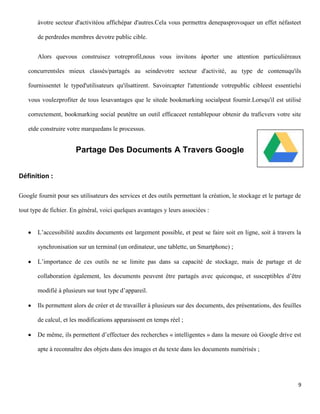 àvotre secteur d'activitéou affichépar d'autres.Cela vous permettra denepasprovoquer un effet néfasteet

       de perdredes membres devotre public cible.


       Alors quevous construisez votreprofil,nous vous invitons àporter une attention particulièreaux

   concurrentsles mieux classés/partagés au seindevotre secteur d'activité, au type de contenuqu'ils

   fournissentet le typed'utilisateurs qu'ilsattirent. Savoircapter l'attentionde votrepublic cibleest essentielsi

   vous voulezprofiter de tous lesavantages que le sitede bookmarking socialpeut fournir.Lorsqu'il est utilisé

   correctement, bookmarking social peutêtre un outil efficaceet rentablepour obtenir du traficvers votre site

   etde construire votre marquedans le processus.


                       Partage Des Documents A Travers Google


Définition :

Google fournit pour ses utilisateurs des services et des outils permettant la création, le stockage et le partage de

tout type de fichier. En général, voici quelques avantages y leurs associées :


       L’accessibilité auxdits documents est largement possible, et peut se faire soit en ligne, soit à travers la

       synchronisation sur un terminal (un ordinateur, une tablette, un Smartphone) ;

       L’importance de ces outils ne se limite pas dans sa capacité de stockage, mais de partage et de

       collaboration également, les documents peuvent être partagés avec quiconque, et susceptibles d’être

       modifié à plusieurs sur tout type d’appareil.

       Ils permettent alors de créer et de travailler à plusieurs sur des documents, des présentations, des feuilles

       de calcul, et les modifications apparaissent en temps réel ;

       De même, ils permettent d’effectuer des recherches « intelligentes » dans la mesure où Google drive est

       apte à reconnaître des objets dans des images et du texte dans les documents numérisés ;




                                                                                                                  9
 