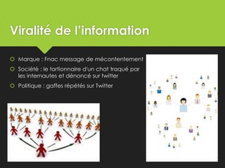 Viralité de l’information
 Marque : Fnac message de mécontentement
 Société : le tortionnaire d'un chat traqué par
les internautes et dénoncé sur twitter
 Politique : gaffes répétés sur Twitter
 