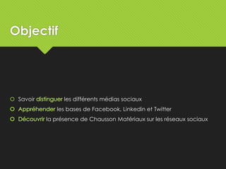 Objectif
 Savoir les différents médias sociaux
les bases de Facebook, Linkedin et Twitter
la présence de Chausson Matériaux sur les réseaux sociaux
 