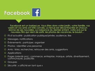 Facebook
 Fil d’actualité : publication publique/privée, audience, like
 Messages, notifications
 Évènements : participer, organiser
 Photos : Identifier une personne
 Amis : listes, recherches, retrouver des amis, suggestions
 Applications
 Pages (orienté pro) : commerce, entreprise, marque, artiste, divertissement,
communauté, publicités
 Groupes
 Sécurité : « affiché en tant que »
 
