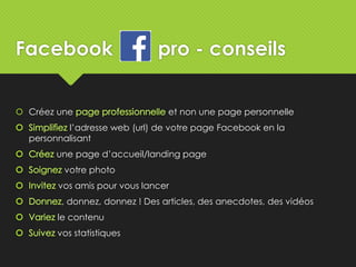 Facebook pro - conseils
 Créez une et non une page personnelle
l’adresse web (url) de votre page Facebook en la
personnalisant
une page d’accueil/landing page
votre photo
vos amis pour vous lancer
, donnez, donnez ! Des articles, des anecdotes, des vidéos
le contenu
vos statistiques
 
