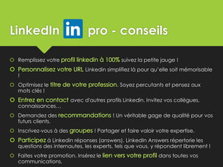 LinkedIn pro - conseils
 Remplissez votre suivez la petite jauge !
Linkedin simplifiez là pour qu’elle soit mémorisable
!
 Optimisez le . Soyez percutants et pensez aux
mots clés !
avec d'autres profils Linkedin. Invitez vos collègues,
connaissances…
 Demandez des ! Un véritable gage de qualité pour vos
futurs clients.
 Inscrivez-vous à des ! Partager et faire valoir votre expertise.
à Linkedin réponses (answers). LinkedIn Answers répertorie les
questions des internautes, les experts, tels que vous, y répondent librement !
 Faites votre promotion. Insérez le dans toutes vos
communications.
 