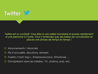 Twitter
 Abonnements / Abonnés
 Fils d’actualité, discutions, retweet
 Tweets « hash tag » : #reseauxsociaux, @toulouse, …
 Omniprésent dans les médias : TV, cinéma, pub, etc.
 
