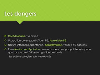 Les dangers
, vie privée
 Usurpation ou emprunt d’identité,
 Nature informelle, spontanée, , validité du contenu
 Peu ou une carrière : ne pas publier n’importe
quoi, pas le droit à l’erreur, gestion des droits
les lycéens collégiens sont très exposés
 