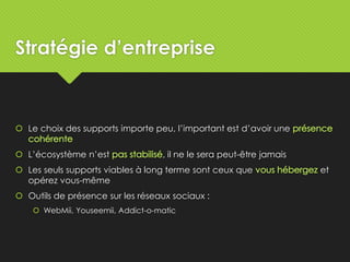 Stratégie d’entreprise
 Le choix des supports importe peu, l’important est d’avoir une
 L’écosystème n’est , il ne le sera peut-être jamais
 Les seuls supports viables à long terme sont ceux que et
opérez vous-même
 Outils de présence sur les réseaux sociaux :
 WebMii, Youseemii, Addict-o-matic
 
