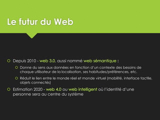 Le futur du Web
 Depuis 2010 - , aussi nommé :
 Donne du sens aux données en fonction d’un contexte des besoins de
chaque utilisateur de la localisation, ses habitudes/préférences, etc.
 Réduit le lien entre le monde réel et monde virtuel (mobilité, interface tactile,
objets connectés)
 Estimation 2020 - ou où l’identité d’une
personne sera au centre du système
 