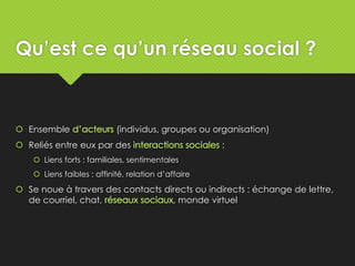 Qu’est ce qu’un réseau social ?
 Ensemble (individus, groupes ou organisation)
 Reliés entre eux par des :
 Liens forts : familiales, sentimentales
 Liens faibles : affinité, relation d’affaire
 Se noue à travers des contacts directs ou indirects : échange de lettre,
de courriel, chat, , monde virtuel
 