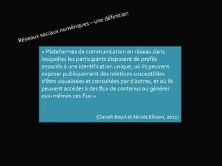 « Plateformes de communication en réseau dans
lesquelles les participants disposent de profils
associés à une identification unique, où ils peuvent
exposer publiquement des relations susceptibles
d’être visualisées et consultées par d’autres, et où ils
peuvent accéder à des flux de contenus ou générer
eux-mêmes ces flux »
(Danah Boyd et Nicole Ellison, 2011)
 