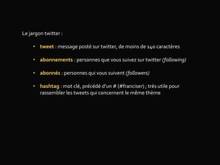 Le jargon twitter :
• tweet : message posté sur twitter, de moins de 140 caractères
• abonnements : personnes que vous suivez sur twitter (following)
• abonnés : personnes qui vous suivent (followers)
• hashtag : mot clé, précédé d’un # (#franciser) ; très utile pour
rassembler les tweets qui concernent le même thème
 
