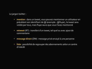 Le jargon twitter :
• mention : dans un tweet, vous pouvez mentionner un utilisateur en
précédant son identifiant de @ (exemple : @flupe) ; le tweet sera
visible par tous, mais flupe saura que vous l’avez mentionné
• retweet (RT) : transfert d’un tweet, tel quel ou avec ajout de
commentaire
• message direct (DM) : message privé envoyé à une personne
• liste : possibilité de regrouper des abonnements selon un centre
d’intérêt
 