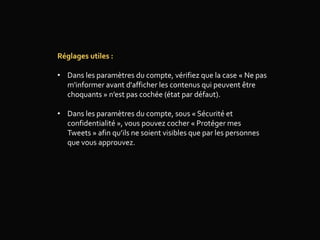 Réglages utiles :
• Dans les paramètres du compte, vérifiez que la case « Ne pas
m'informer avant d'afficher les contenus qui peuvent être
choquants » n’est pas cochée (état par défaut).
• Dans les paramètres du compte, sous « Sécurité et
confidentialité », vous pouvez cocher « Protéger mes
Tweets » afin qu’ils ne soient visibles que par les personnes
que vous approuvez.
 