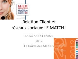 Relation Client et
réseaux sociaux: LE MATCH !
      Le Guide Call Center
             2012
      Le Guide des Métiers
 