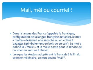 Mail, mèl ou courriel ? 
 Dans la langue des Francs (appelée le francique, 
préfiguration de la langue française actuelle...