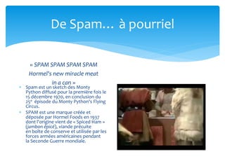 De Spam… à pourriel 
« SPAM SPAM SPAM SPAM 
Hormel's new miracle meat 
in a can » 
 Spam est un sketch des Monty 
Python ...