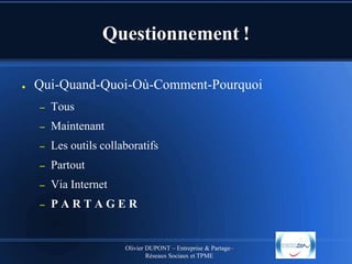 Questionnement !
●

Qui-Quand-Quoi-Où-Comment-Pourquoi
–

Tous

–

Maintenant

–

Les outils collaboratifs

–

Partout

–

Via Internet

–

PARTAGER

Olivier DUPONT – Entreprise & Partage–
Réseaux Sociaux et TPME

 