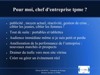 Pour moi, chef d'entreprise tpme ?
●

●
●
●

●
●

publicité , moyen actuel, réactivité, gestion de crise ,
cibler les jeunes, cibler les femmes !
Tout de suite : portables et tablettes
Audience immédiate même si je suis petit et perdu
Amélioration de la performance de l’entreprise :
nouveaux marchés et prospects
Drainer du trafic vers mon site vitrine
Créer ou gérer un évènement réel

Olivier DUPONT – Entreprise & Partage–
Réseaux Sociaux et TPME

 