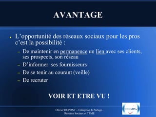 AVANTAGE
●

L’opportunité des réseaux sociaux pour les pros
c’est la possibilité :
–
–
–
–

De maintenir en permanence un lien avec ses clients,
ses prospects, son réseau
D’informer ses fournisseurs
De se tenir au courant (veille)
De recruter

VOIR ET ETRE VU !
Olivier DUPONT – Entreprise & Partage–
Réseaux Sociaux et TPME

 