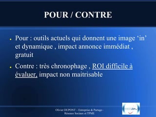 POUR / CONTRE
●

●

Pour : outils actuels qui donnent une image ‘in’
et dynamique , impact annonce immédiat ,
gratuit
Contre : très chronophage , ROI difficile à
évaluer, impact non maitrisable

Olivier DUPONT – Entreprise & Partage–
Réseaux Sociaux et TPME

 