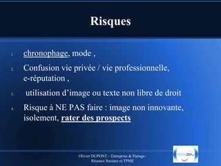 Risques
1.

2.

3.

4.

chronophage, mode ,
Confusion vie privée / vie professionnelle,
e-réputation ,
utilisation d’image ou texte non libre de droit
Risque à NE PAS faire : image non innovante,
isolement, rater des prospects

Olivier DUPONT – Entreprise & Partage–
Réseaux Sociaux et TPME

 