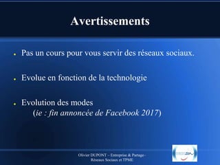 Avertissements
●

Pas un cours pour vous servir des réseaux sociaux.

●

Evolue en fonction de la technologie

●

Evolution des modes
(ie : fin annoncée de Facebook 2017)

Olivier DUPONT – Entreprise & Partage–
Réseaux Sociaux et TPME

 