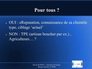Pour tous ?
●

●

OUI : eReputation, connaissance de sa clientèle
type, ciblage ‘actuel’
NON : TPE (artisan boucher par ex.) ,
Agriculteurs… ?

Olivier DUPONT – Entreprise & Partage–
Réseaux Sociaux et TPME

 