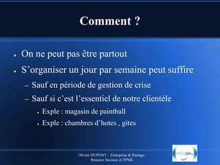 Comment ?
●

On ne peut pas être partout

●

S’organiser un jour par semaine peut suffire
–

Sauf en période de gestion de crise

–

Sauf si c’est l’essentiel de notre clientèle
●

Exple : magasin de paintball

●

Exple : chambres d’hotes , gites

Olivier DUPONT – Entreprise & Partage–
Réseaux Sociaux et TPME

 