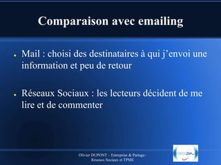 Comparaison avec emailing
●

●

Mail : choisi des destinataires à qui j’envoi une
information et peu de retour
Réseaux Sociaux : les lecteurs décident de me
lire et de commenter

Olivier DUPONT – Entreprise & Partage–
Réseaux Sociaux et TPME

 