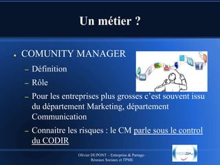 Un métier ?
●

COMUNITY MANAGER
–

Définition

–

Rôle

–

Pour les entreprises plus grosses c’est souvent issu
du département Marketing, département
Communication

–

Connaitre les risques : le CM parle sous le control
du CODIR
Olivier DUPONT – Entreprise & Partage–
Réseaux Sociaux et TPME

 