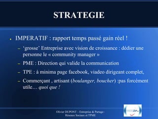 STRATEGIE
●

IMPERATIF : rapport temps passé gain réel !
–

‘grosse’ Entreprise avec vision de croissance : dédier une
personne le « community manager »

–

PME : Direction qui valide la communication

–

TPE : à minima page facebook, viadeo dirigeant complet,

–

Commerçant , artisant (boulanger, boucher) :pas forcément
utile… quoi que !

Olivier DUPONT – Entreprise & Partage–
Réseaux Sociaux et TPME

 