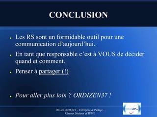 CONCLUSION
●

●

Les RS sont un formidable outil pour une
communication d’aujourd’hui.
En tant que responsable c’est à VOUS de décider
quand et comment.

●

Penser à partager (!)

●

Pour aller plus loin ? ORDIZEN37 !
Olivier DUPONT – Entreprise & Partage–
Réseaux Sociaux et TPME

 