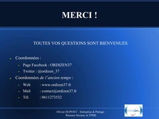 MERCI !
TOUTES VOS QUESTIONS SONT BIENVENUES

●

Coordonnées :
–

–
●

Page Facebook : ORDIZEN37

Twitter : @ordizen_37

Coordonnées de l’ancien temps :
–

Web

: www.ordizen37.fr

–

Mail

: contact@ordizen37.fr

–

Tél.

: 0611273532

Olivier DUPONT – Entreprise & Partage–
Réseaux Sociaux et TPME

 