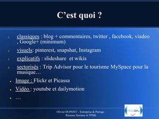 C’est quoi ?
classiques : blog + commentaires, twitter , facebook, viadeo
, Google+ (minimum)

1.

2.

visuels: pinterest, snapshat, Instagram

3.

explicatifs : slideshare et wikis
sectorisés : Trip Advisor pour le tourisme MySpace pour la
musique…

4.

●

Image : Flickr et Picassa

●

Vidéo : youtube et dailymotion

●

…
Olivier DUPONT – Entreprise & Partage–
Réseaux Sociaux et TPME

 