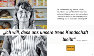 RSE_Brosch_prod_Neuauflage:GYM_Mantel_V1   14.08.2012   9:40 Uhr   Seite 18




                                                                              „Die Familien ziehen weg, wenn die Schulen
                                                                               halt anderswo sind. Und dann kommt keiner mehr
                                                                               hierher zum Einkaufen und ich steh in einem leeren
                                                                               Laden. Da bricht nicht nur der Umsatz weg, das ist
                                                                               auch traurig, weil ein Stück Leben verloren geht.“




       „Ich will, dass uns unsere treue Kundschaft
                                      bleibt“                                                                 Hannelore, 56, Krämerin




                                                                                                                                        19
 