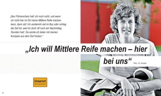 RSE_Brosch_prod_Neuauflage:GYM_Mantel_V1   14.08.2012   9:40 Uhr   Seite 32




              „Den Führerschein hab' ich noch nicht, und wenn
               ich nicht hier im Ort meine Mittlere Reife machen
               kann, dann sitz' ich verdammt viel im Bus oder schlag
               die Zeit tot, weil ich doch oft noch am Nachmittag
               Stunden hab'. Da würde ich lieber mit meinen
               Kumpels aus dem Dorf kicken.“




                                    „Ich will Mittlere Reife machen – hier
                                                              bei uns“        Thilo, 16, Schüler




  32
 