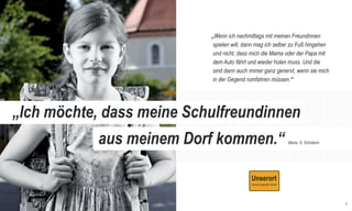 RSE_Brosch_prod_Neuauflage:GYM_Mantel_V1   14.08.2012   9:39 Uhr   Seite 6




                                                                                  „Wenn ich nachmittags mit meinen Freundinnen
                                                                                   spielen will, dann mag ich selber zu Fuß hingehen
                                                                                   und nicht, dass mich die Mama oder der Papa mit
                                                                                   dem Auto fährt und wieder holen muss. Und die
                                                                                   sind dann auch immer ganz genervt, wenn sie mich
                                                                                   in der Gegend rumfahren müssen.“




       „Ich möchte, dass meine Schulfreundinnen
                                                                    aus meinem Dorf kommen.“                      Marie, 8, Schülerin




                                                                                                                                        7
 