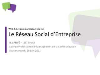 Web 2.0 et communication interne

Le Réseau Social d’Entreprise
B. SAUVÉ – I.U.T Lyon3
Licence Professionnelle Management de la Communication
Soutenance du 28 juin 2011
 