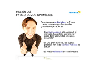 RSE EN LAS
PYMES: SOMOS OPTIMISTAS

               Pero seamos optimistas, la Pyme
               cuenta con ventajas frente a las
               grandes corporaciones:

                • Su mayor cercanía a la sociedad, al
                  mercado, han estado siempre muy
                  cerca de la Comunidad en que se
                  desarrollan

                • en una gran mayoría , las buenas
                  prácticas han sido su modo habitual de
                  actuar

                • La mayor flexibilidad de su estructura
 