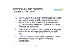 IDENTIFIQUE A SUS CLIENTES:
DIVERSIDAD EXTERNA


  1. Identifique la diversidad y el mercado potencial
     que puede atraer (edad, orientación sexual,
     origen étnicos, discapacidad), y pregúntese:
     ¿podría adaptar mi servicio o producto a estos
     sectores de población?
  2. Investigue sus necesidades (visite sus paginas
     web a través de su propio personal, amigos,
     etc)
  3. Dirija su comunicación a estos grupos a través
     de medios específicos (web, revistas y
     periódicos)
 