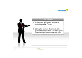 Dos cuestiones
                Dos cuestiones

1. Para que la RSE tenga éxito debe
1. Para que la RSE tenga éxito debe
   extenderse a las Pymes
   extenderse a las Pymes

2. Conceptos como la Diversidad, o la
2. Conceptos como la Diversidad, o la
   igualdad son aplicables a la Pyme, pero
    igualdad son aplicables a la Pyme, pero
   tenemos hay que cambiar el enfoque
    tenemos hay que cambiar el enfoque
 