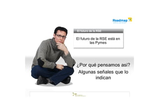 El futuro de la RSE
El futuro de la RSE

El futuro de la RSE está en
El futuro de la RSE está en
         las Pymes
          las Pymes




¿Por qué pensamos asi?
 Algunas señales que lo
        indican
 