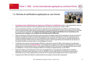Partie 1. RSE : norme internationale appliquée au continent Chine



1.3. Normes et certifications appliquées au cas chinois




˃   Les exigences des multinationales par rapport aux vérifications et certifications jouent un rôle prépondérant dans les
    relations avec les fournisseurs chinois et apportent ainsi une prise de conscience sur le sujet « RSE ».
˃   Pour les entreprises chinoises, ces audits internes organisés par les multinationales pour vérifier la conformité avec leurs
    propres normes sociales auprès des fournisseurs posent une vraie problématique. En effet, ces fournisseurs sont confrontés
    à une multitude de contraintes, car chaque entreprise possède ses propres spécificités d’où la nécessité pour les
    fournisseurs de s’adapter à une multitude de contraintes parfois différentes.
˃   Selon les experts de la GIZ, les producteurs chinois pourraient s’engager uniquement à respecter les normes du travail et à
    pratiquer une politique de RSE que lorsqu’elles produiraient pour le marché international. Le fait de le reproduire pour le
    marché domestique risquerait de nuire à la compétitivité de ces entreprises. En même temps on surveille étroitement les
    principaux grands fournisseurs dans le cadre du rapport social au travail, cependant les sous-traitants de ces derniers ne
    sont guère contrôlés, ce qui peut créer un vrai décalage sur le terrain.
˃   L’imposition des codes de conduite étrangers différents, notamment la norme SA 8000, a été ressenti par les fabricants
    chinois comme une forme de protectionnisme, une stratégie des occidentaux pour ralentir le développement en Chine. En
    conséquence, le gouvernement chinois a voulu réagir et a élaboré en 2005 une norme de management RSE dans le textile
    et l’habillement : le China Social Compliance 9000 for the Textile and Apparel Industry, la CSC 9000 T.
˃   Néanmoins beaucoup d’entreprises en Chine se sont engagées dans un processus de management en mettant en
    application le Global Compact des Nations Unies, le SA 8000 ou encore l’ISO 26 000. Comme base fondamentale de
    l'ensemble de ces normes s’appliquent les normes de l'OIT en grande partie intégrée dans le droit du travail chinois.
˃   L’approche de la RSE est fondée sur la détermination de ces quatre normes les plus importantes :


                                     UE82 - Mondialisation et Ressources Humaines - la RSE en Chine                                9
 