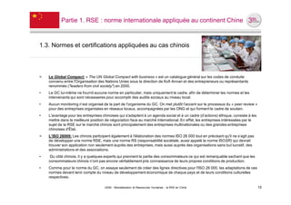 Partie 1. RSE : norme internationale appliquée au continent Chine



1.3. Normes et certifications appliquées au cas chinois



˃   Le Global Compact: « The UN Global Compact with business » est un catalogue général sur les codes de conduite
    convenu entre l'Organisation des Nations Unies sous la direction de Kofi Annan et des entrepreneurs ou représentants
    renommés ("leaders from civil society") en 2000.
•   Le GC lui-même ne fournit aucune norme en particulier, mais uniquement le cadre, afin de déterminer les normes et les
    intervenants qui sont nécessaires pour accomplir des audits sociaux au niveau local;
•   Aucun monitoring n’est organisé de la part de l'organisme du GC. On met plutôt l’accent sur le processus du « peer review »
    pour des entreprises organisées en réseaux locaux, accompagnées par les ONG et qui forment le cadre de soutien.
•   L'avantage pour les entreprises chinoises qui s'adaptent à un agenda social et à un cadre (d’actions) éthique, consiste à les
    mettre dans la meilleure position de négociation face au marché international. En effet, les entreprises intéressées par le
    sujet de la RSE sur le marché chinois sont principalement des entreprises multinationales ou des grandes entreprises
    chinoises d'État.
˃   L’ISO 26000: Les chinois participent également à l'élaboration des normes ISO 26 000 tout en précisant qu'il ne s’agit pas
    de développer une norme RSE, mais une norme RS (responsabilité sociétale, aussi appelé la norme ISOSR) qui devrait
    trouver son application non seulement auprès des entreprises, mais aussi auprès des organisations sans but lucratif, des
    administrations et des associations.
•    Du côté chinois, il y a quelques experts qui prennent la partie des consommateurs ce qui est remarquable sachant que les
    consommateurs chinois n’ont pas encore véritablement pris connaissance de leurs propres conditions de production.
•   Comme pour la norme du GC, on essaye seulement de créer des lignes directives pour l'ISO 26 000, les adaptations de ces
    normes devant tenir compte du niveau de développement économique de chaque pays et de leurs conditions culturelles
    respectives.

                                     UE82 - Mondialisation et Ressources Humaines - la RSE en Chine                                 10
 