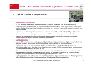 Partie 1. RSE : norme internationale appliquée au continent Chine



2.1. La RSE chinoise et ses paradoxes


•   Les travailleurs ruraux migrants:
o   En 2004, le nombre de travailleurs ruraux migrants atteint 140 millions, soit environ 20 % des travailleurs ruraux.
o   La principale raison de cette migration des zones essentiellement rurales (Sichuan, Anhui, He’nan, Gansu) vers les zones
    urbaines (Beijing, Shanghai ainsi que les capitales provinciales) est la recherche d’opportunités de travail non agricole et la
    fuite de la pauvreté.
o   La plupart des travailleurs migrants gagnent un revenu mensuel allant de 300 yuan (36 dollars) à 600 yuan (72 dollars).
o   Environ un tiers des travailleurs migrants sont des femmes et 70% des travailleurs migrants ont entre 16 et 35 ans.
o   La plupart des travailleurs migrants sont employés pour des petits travaux généralement considérés comme sales,
    dangereux et difficiles et que la population locale ne veut pas effectuer.
•   Les mines chinoises:
o   Associer RSE et mines chinoises semble paradoxal, d’autant plus que la question des mines illégales fait de l’ombre à toute
    l’industrie. (Seules 41 des 250 mines de manganèse dans le district de Xiushan ont des permis officiels!)
o   Le nombre de morts par an dans les mines de charbon est estimé supérieur à 10 000 et en 2004, le directeur de
    l’administration d’Etat pour la sécurité au travail, Wang Xianzheng, déclarait 600 000 mineurs souffrant de pneumoconiosis.
    (Ce nombre est en augmentation de 70 000 par an.)
o   Conséquences lourdes du côté environnemental et santé: suite aux perpétuelles explosions, les eaux souterraines sont
    asséchées, les rivières locales noircies par les déchets toxiques, les récoltes et arbres détruits par la pollution de l’eau
    d’irrigation, les villageois souffrent de maladies neurologiques dues aux métaux lourds.
o   Le principal problème vient de la collusion entre propriétaires des mines et gouvernements locaux: les officiels reçoivent les
    pots de vin afin de contourner les lois et laisser opérer les propriétaires de mines en toute illégalité.

                                      UE82 - Mondialisation et Ressources Humaines - la RSE en Chine                                  13
 