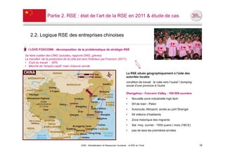 Partie 2. RSE : état de l’art de la RSE en 2011 & étude de cas



    2.2. Logique RSE des entreprises chinoises

  I LOVE FOXCONN : décomposition de la problématique de stratégie RSE

Se faire oublier des ONG (suicides, rapports ONG, grèves)
Le transfert de la production de la côte est vers l’intérieur par Foxconn (2011)
• Coût du travail : -50%
• Marché de l’emploi captif, main d’œuvre servile

                                                                                        La RSE située géographiquement à l’aide des
                                                                                        autorités locales
                                                                                        condition de travail : la ruée vers l’ouest ! dumping
                                                                                        social d’une province à l’autre

                                                                                        Zhengzhou - Foxconn Valley : 100 000 ouvriers
                                                                                        •    Nouvelle zone industrielle high tech
                                                                                        •    5H de train - Pekin
                                                                                        •    Autoroute, Aéroport, accès au port Shangai
                                                                                        •    94 millions d’habitants
                                                                                        •    Zone historique des migrants
                                                                                        •    Sal. moy. ouvrier : 1500 yuans / mois (180 E)
                                                                                        •    pas de taxe les premières années




                                            UE82 - Mondialisation et Ressources Humaines - la RSE en Chine                                      16
 