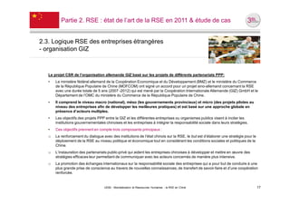 Partie 2. RSE : état de l’art de la RSE en 2011 & étude de cas


2.3. Logique RSE des entreprises étrangères
- organisation GIZ



   Le projet CSR de l’organisation allemande GIZ basé sur les projets de différents partenariats PPP:
   •   Le ministère fédéral allemand de la Coopération Economique et du Développement (BMZ) et le ministère du Commerce
       de la République Populaire de Chine (MOFCOM) ont signé un accord pour un projet sino-allemand concernant la RSE
       avec une durée totale de 5 ans (2007 -2012) qui est mené par la Coopération Internationale Allemande (GIZ) GmbH et le
       Département de l’OMC du ministère du Commerce de la République Populaire de Chine.
   •   Il comprend le niveau macro (national), méso (les gouvernements provinciaux) et micro (des projets pilotes au
       niveau des entreprises afin de développer les meilleures pratiques) et est basé sur une approche globale en
       présence d’acteurs multiples.
   •   Les objectifs des projets PPP entre la GIZ et les différentes entreprises ou organismes publics visent à inciter les
       institutions gouvernementales chinoises et les entreprises à intégrer la responsabilité sociale dans leurs stratégies.
   •   Ces objectifs prennent en compte trois composants principaux :
   o   Le renforcement du dialogue avec des institutions de l’état chinois sur la RSE, le but est d’élaborer une stratégie pour le
       déploiement de la RSE au niveau politique et économique tout en considérant les conditions sociales et politiques de la
       Chine.
   o   L’instauration des partenariats public-privé qui aident les entreprises chinoises à développer et mettre en œuvre des
       stratégies efficaces leur permettant de communiquer avec les acteurs concernés de manière plus intensive.
   o   La promotion des échanges internationaux sur la responsabilité sociale des entreprises qui a pour but de conduire à une
       plus grande prise de conscience au travers de nouvelles connaissances, de transfert de savoir-faire et d’une coopération
       renforcée.


                                    UE82 - Mondialisation et Ressources Humaines - la RSE en Chine                                   17
 