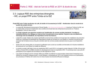 Partie 2. RSE : état de l’art de la RSE en 2011 & étude de cas


2.3. Logique RSE des entreprises étrangères
- WE, un projet PPP entre Tchibo et la GIZ


Projet PPP entre Tchibo (producteur de café, de textile et d’accessoires) et la GIZ / - Amélioration dans le monde de la
     qualité des projets sociaux
•    Le projet WE (Worldwide Enhancement of Social Quality, http://www.we-socialquality.com) mené par Tchibo et la GIZ, est
     un projet pilote consacré à l'amélioration des conditions de travail dans les entreprises de production en Thailand,
     Bangladesh, Chine du Nord et Sud.
•    Le projet comporte une approche novatrice par l'amélioration de normes sociales standards: Il souligne la
     nécessité effective d'un dialogue en interne entre l’encadrement et ses salariés. S’ajoute à cela une plateforme
     d'échange entre les détaillants, les importateurs et les fournisseurs.
•    L'objectif du projet: réaliser des progrès significatifs concernant les conditions de travail dans les installations de production
     d'Asie qui y participent et développer les organisations locales de formation en vue d'établir un mandat à long terme pour
     proposer des formations tout au long de la carrière selon les normes sociales standards dans le pays où est implanté le
     projet.
•    Après la fin de la phase pilote, le concept de qualification sera ouvert aux sociétés commerciales et à d'autres installations
     de production en vue d’élever le modèle de référence.
•    La durée du projet a été fixée à trois ans (septembre 2007 à août 2010). Le budget du projet s’élevait à 2,6 Mio d’Euros dont
     Tchibo a financé 55% et le BMZ (ministère du développement et de la coopération) 45%. 14 workshops avec à peu près 60
     participants d’une vingtaine de fournisseurs ont été organisé en Chine.
•    Les projets de dialogue sont en principe ciblés pour établir et améliorer la communication interne dans l’entreprise en se
     référant au concept du dialogue social (« social dialogue ») développé par l’OIT et se focalisent surtout sur la participation
     aux processus à l’intérieur de l’usine et sur la mise en place de structures efficaces de dialogue.



                                        UE82 - Mondialisation et Ressources Humaines - la RSE en Chine                                    18
 