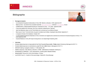 ANNEXES



Bibliographie

>   Ouvrages et dossiers
•    Les entreprises françaises et allemandes en Chine, E&P, Martine Le Boulaire, n°299, septembre 2011
•    Made by China : Les secrets d'une conquête industrielle, Jean-François Dufour, Collection: Hors collection, Dunod
•    CONNEXIONS: La Responsabilité Sociale des Entreprises en Chine - n°51 juillet – septembre 2009
•    L'hymne de bataille d'une mère tigre, Amy Chua, traduction Juliette Bourdin, Galimard
•    Jean-Paul Maréchal, auteur du livre "Chine-Etats-Unis, le climat en jeu" aux éditions Choiseul
•    Mourir pour le Yuan ? Comment éviter une guerre mondiale, bourin-éditeur, Quatrepoint Jean-Michel, Septembre 11
•    L’arrogance Chinoise, Erik Izraelewicz, Grasset, 2011
•    La responsabilité sociale des entreprises en Chine, Connexions (le magazine de la chambre de commerce et d’industrie française en Chine), n° 51,
     juillet-septembre 2009
•    Industrial Relations in China, Bill Taylor & Chang Kai & Li Qi, Edward Elgar Publishing, 2003


>   Interviews
•   Entretien téléphonique avec la responsable de Non-Food Corporate Responsability, Tchibo, basée à Hambourg, Allemagne (le 22-07-11)
•   Entretien téléphonique avec la coordinatrice du projet WE chez la GIZ, Escborn, Allemagne (le 18-07-11)
•   SERVAIR Catering, Guangzhou (Canton), n = 1200 salariés, GM
•   ANDRH, Personnel, n°524, Martine Le Boulaire (« CHINE : l’attachement à l’entreprise n’existe pas »)
•   ENTREPRISE & CARRIERE n° 1079, AsiaInspection, Contrôle qualité, Sébastien Breteau
•   MANAGEMENT Février 2012, DCA Chine Analyse, JF Dufour
•   Les ECHOS 19 jan 12, Investir en Chine sans danger, Cabinet DS, Olivier Monange




                                             UE82 - Mondialisation et Ressources Humaines - la RSE en Chine                                             25
 