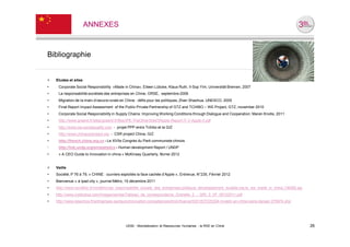 ANNEXES



Bibliographie


>   Etudes et sites
•    Corporate Social Responsibility »Made in China«, Eileen Lübcke, Klaus Ruth, Il-Sop Yim, Universität Bremen, 2007
•    La responsabilité sociétale des entreprises en Chine, ORSE, septembre 2006
•    Migration de la main-d’oeuvre rurale en Chine : défis pour les politiques, Zhan Shaohua, UNESCO, 2005
•    Final Report Impact Assessment of the Public Private Partnership of GTZ and TCHIBO – WE Project, GTZ, november 2010
•    Corporate Social Responsibility in Supply Chains: Improving Working Conditions through Dialogue and Cooperation, Maren Knolle, 2011
•    http://www.greenit.fr/sites/greenit.fr/files/IPE-TheOtherSideOfApple-Report-IT-V-Apple-II.pdf
•    http://www.we-socialquality.com - projet PPP entre Tchibo et la GIZ
•    http://www.chinacsrproject.org - CSR project China, GIZ
•    http://french.china.org.cn - Le XVIIe Congrès du Parti communiste chinois
•    http://hdr.undp.org/en/statistics - Human development Report / UNDP
•    « A CEO Guide to Innovation in china » McKinsey Quarterly, février 2012


>   Veille
•   Société, P 76 à 79, « CHINE : ouvriers exploités la face cachée d’Apple », Entrevue, N°235, Février 2012
•   Bienvenue « à Ipad city », journal Métro, 15 décembre 2011
•   http://www.novethic.fr/novethic/rse_responsabilite_sociale_des_entreprises,politique_developpement_durable,rse,la_rse_made_in_china,136482.jsp
•   http://www.institutrse.com/images/stories/Tableau_de_correspondance_Grenelle_2_-_GRI_3_VF_08122011.pdf
•   http://www.lesechos.fr/entreprises-secteurs/innovation-competences/droit-finance/0201837220324-investir-en-chine-sans-danger-276974.php




                                              UE82 - Mondialisation et Ressources Humaines - la RSE en Chine                                         26
 