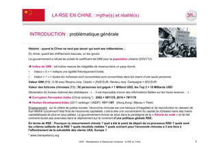 LA RSE EN CHINE : mythe(s) et réalité(s)



    INTRODUCTION : problématique générale

Histoire : quand la Chine ne veut pas savoir qui sont ses milliardaires…
En chine, quand les chiffres sont mauvais, on les ignore.
Le gouvernement a refusé de publier le coefficient de GINI pour la population urbaine (23/01/12).

 Indice de GINI : cet indice mesure les inégalités de revenus dans un pays donné.
•    Valeur « 0 » = indique une égalité théoriquement totale,
•    Valeur « 1 » = toutes les richesses sont concentrées sont concentrées dans les mains d’une seule personne.
Valeur GINI (11) : 0.38 avec Revenu moy. Citadin = 2928 EUR, Revenu moy. Campagne = 853 EUR
Valeur des fortunes chinoises (11) : 50 personnes ont gagné > 1 Milliard USD, les Top 3 > 10 Milliards USD
Déclaration du bureau national des statistiques : «… il est impossible d’avoir des informations fiables sur les hauts revenus… »
 Corruption Perception Index (China ranking *) : 2002 = 59e/178, 2010 = 78e/178
 Human Development Index (2011 rankings / UNDP): 101e /187 (Hong Kong / Macau > Tibet)
Enseignement : sur le critère de justice sociale, l’économie chinoise est une fabrique d’inégalités et de reproduction du dessein de
Karl MARX concernant l’état final de l’économie capitaliste, c’est-à-dire une concentration du capital (ie richesse) dans des mains
capitalistiques de plus en plus petites. Le gouvernement chinois se situe dans le paradigme de la « théorie du voile » et de fait
contrarie toutes ses avancées dans le déploiement sur le continent d’une politique globale RSE.
En terme de RSE : Pourquoi ce retournement chinois ? quel a été le point de départ de ce processus RSE ? quels sont
les critères saillants de la RSE ? quels résultats visibles ? quels scénarii pour l’économie chinoise à 3 ans face à
l’effondrement de la solvabilité des clients USA, Europe ?
* www.transparency.org

                                        UE82 - Mondialisation et Ressources Humaines - la RSE en Chine                                 2
 