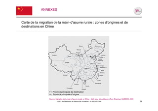 ANNEXES


Carte de la migration de la main-d'œuvre rurale : zones d’origines et de
destinations en Chine




                  ++: Province principale de destination
                  ---: Province principale d’origine

                  Source: Migration de la main-d'œuvre rurale en Chine : défis pour les politiques, Zhan Shaohua, UNESCO, 2005
                           UE82 - Mondialisation et Ressources Humaines - la RSE en Chine                                        29
 
